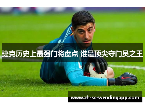捷克历史上最强门将盘点 谁是顶尖守门员之王 捷克历史上最强门将盘点 谁是顶尖守门员之王