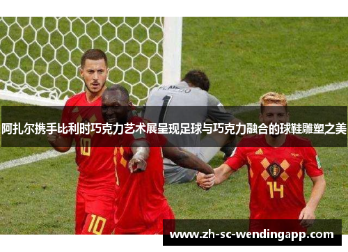 阿扎尔携手比利时巧克力艺术展呈现足球与巧克力融合的球鞋雕塑之美