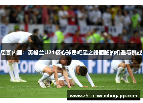 恩瓦内里：英格兰U21核心球员崛起之路面临的机遇与挑战