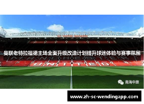 曼联老特拉福德主场全面升级改造计划提升球迷体验与赛事氛围 曼联老特拉福德主场全面升级改造计划提升球迷体验与赛事氛围