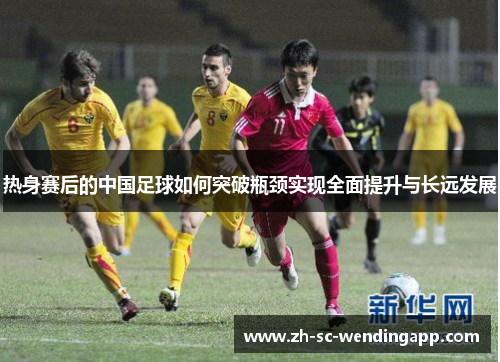 热身赛后的中国足球如何突破瓶颈实现全面提升与长远发展