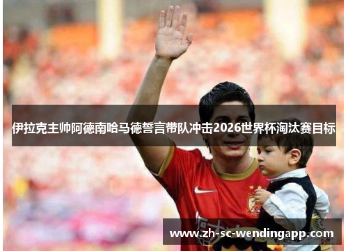 伊拉克主帅阿德南哈马德誓言带队冲击2026世界杯淘汰赛目标 伊拉克主帅阿德南哈马德誓言带队冲击2026世界杯淘汰赛目标