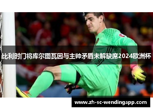 比利时门将库尔图瓦因与主帅矛盾未解缺席2024欧洲杯
