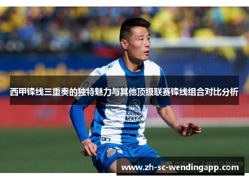 西甲锋线三重奏的独特魅力与其他顶级联赛锋线组合对比分析