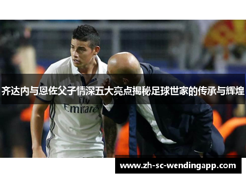 齐达内与恩佐父子情深五大亮点揭秘足球世家的传承与辉煌 齐达内与恩佐父子情深五大亮点揭秘足球世家的传承与辉煌