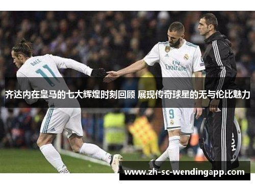 齐达内在皇马的七大辉煌时刻回顾 展现传奇球星的无与伦比魅力