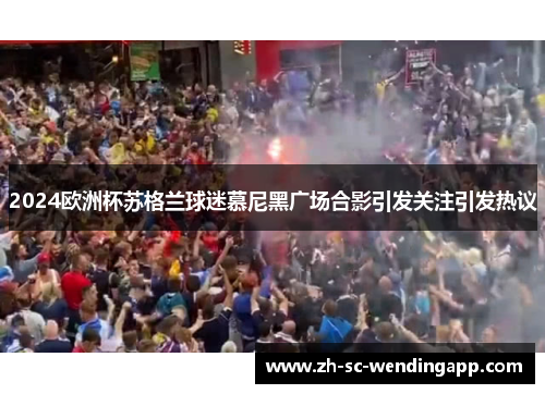 2024欧洲杯苏格兰球迷慕尼黑广场合影引发关注引发热议